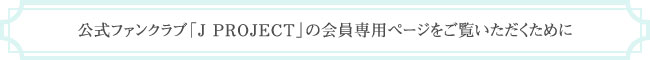 公式ファンクラブ「J PROJECT」の会員専用ページをご覧いただくために